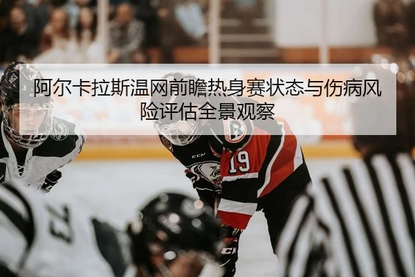 阿尔卡拉斯温网前瞻热身赛状态与伤病风险评估全景观察